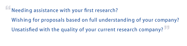 Needing assistance with your first research? Wishing for proposals based on full understanding of your company? Unsatisfied with the quality of your current research company? 